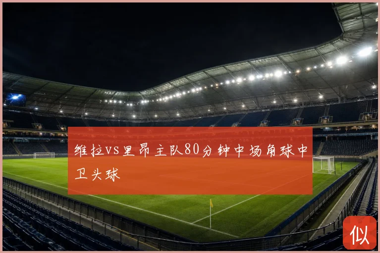 维拉vs里昂主队80分钟中场角球中卫头球